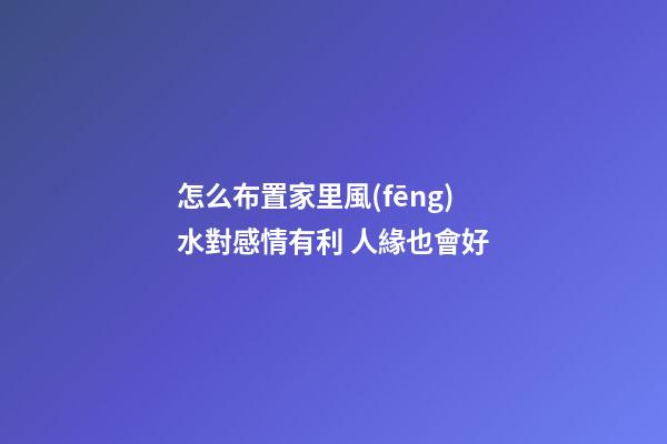 怎么布置家里風(fēng)水對感情有利 人緣也會好